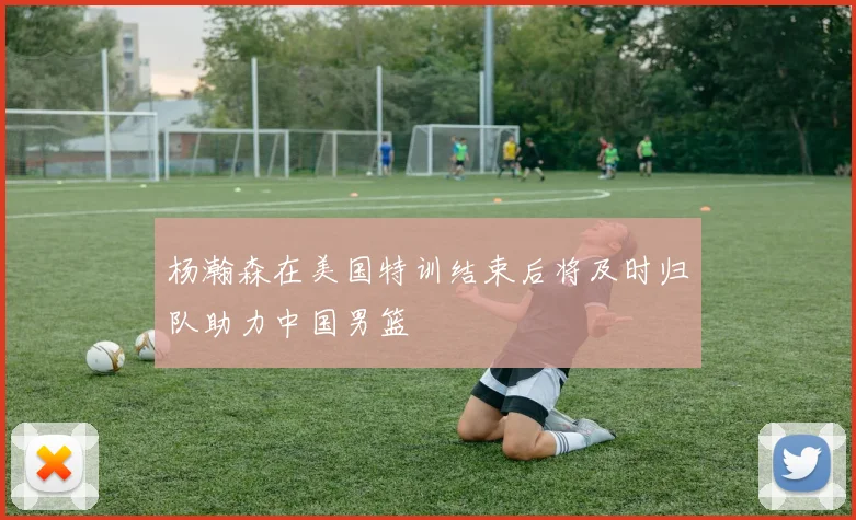杨瀚森在美国特训结束后将及时归队助力中国男篮