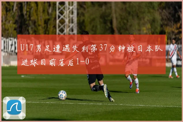 U17男足遭遇失利第37分钟被日本队进球目前落后1-0
