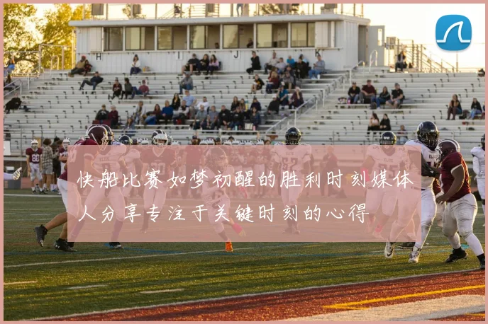 快船比赛如梦初醒的胜利时刻媒体人分享专注于关键时刻的心得