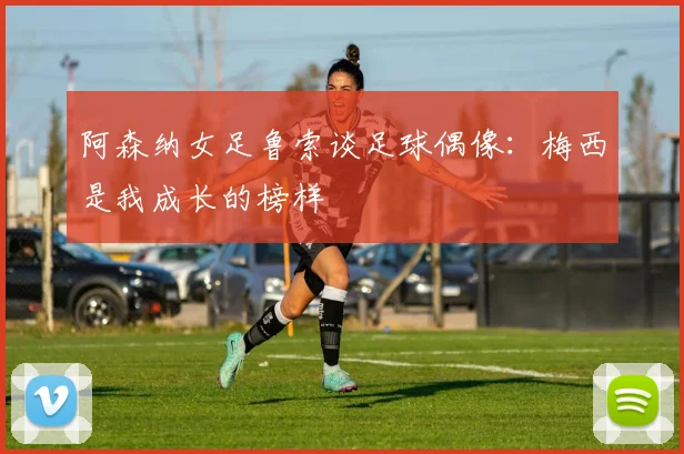 阿森纳女足鲁索谈足球偶像：梅西是我成长的榜样