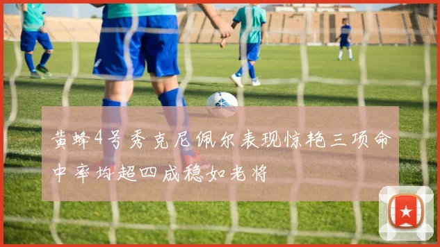 黄蜂4号秀克尼佩尔表现惊艳三项命中率均超四成稳如老将