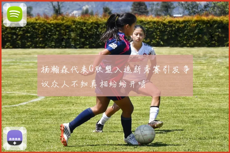 杨瀚森代表G联盟入选新秀赛引发争议众人不知真相纷纷开喷