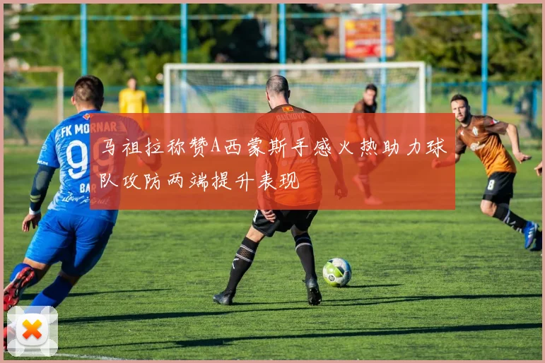马祖拉称赞A西蒙斯手感火热助力球队攻防两端提升表现