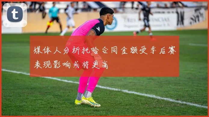 媒体人分析托哈合同金额受季后赛表现影响或将更高