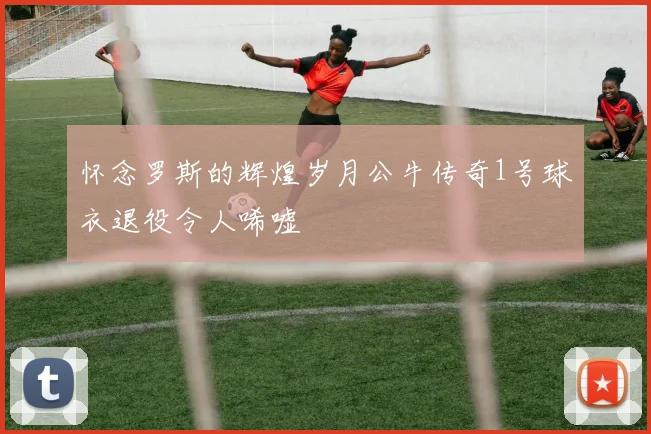 怀念罗斯的辉煌岁月公牛传奇1号球衣退役令人唏嘘