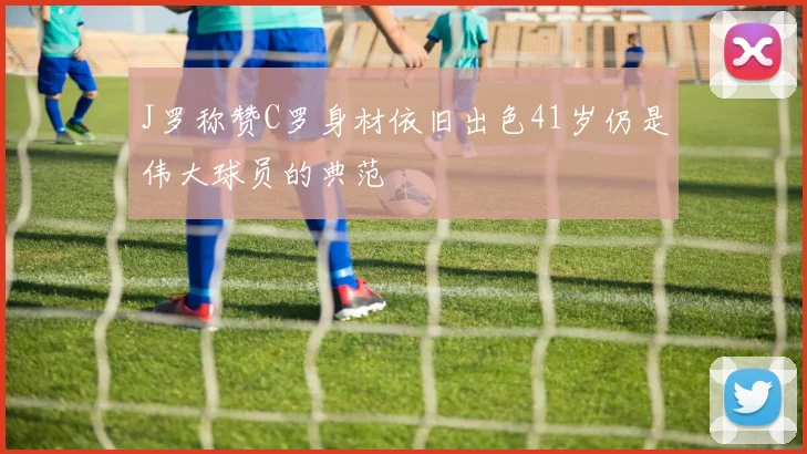 J罗称赞C罗身材依旧出色41岁仍是伟大球员的典范
