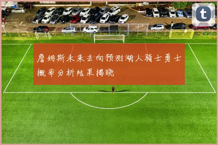 詹姆斯未来去向预测湖人骑士勇士概率分析结果揭晓