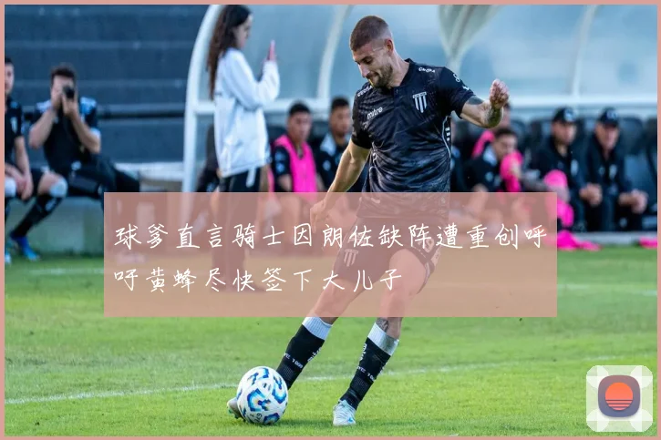 球爹直言骑士因朗佐缺阵遭重创呼吁黄蜂尽快签下大儿子