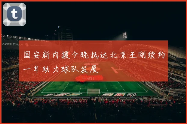 国安新内援今晚抵达北京王刚续约一年助力球队发展