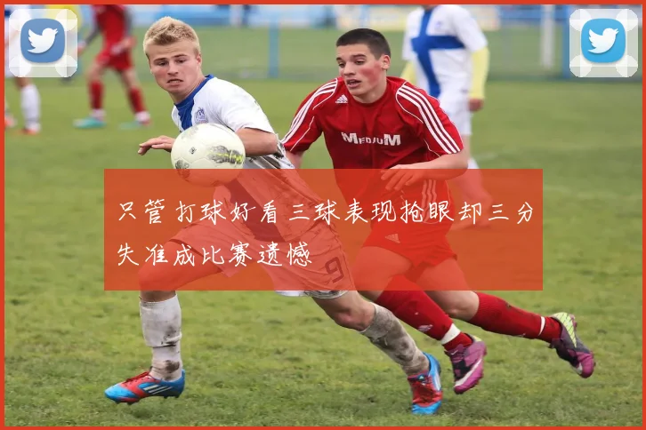 只管打球好看三球表现抢眼却三分失准成比赛遗憾