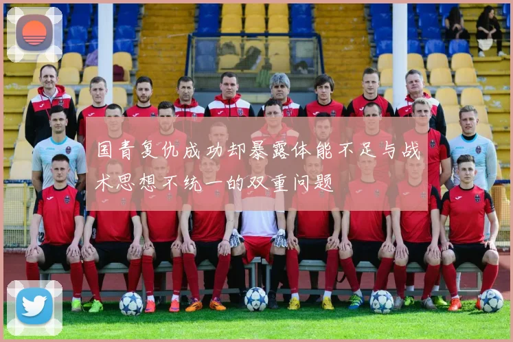 国青复仇成功却暴露体能不足与战术思想不统一的双重问题