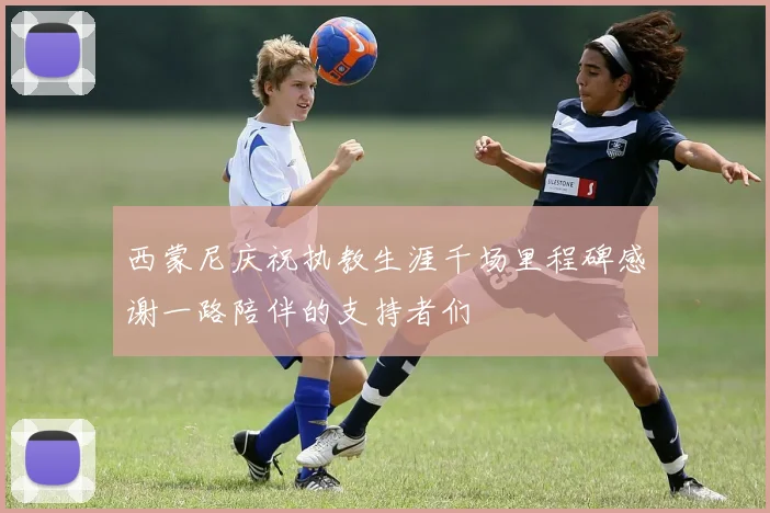 西蒙尼庆祝执教生涯千场里程碑感谢一路陪伴的支持者们