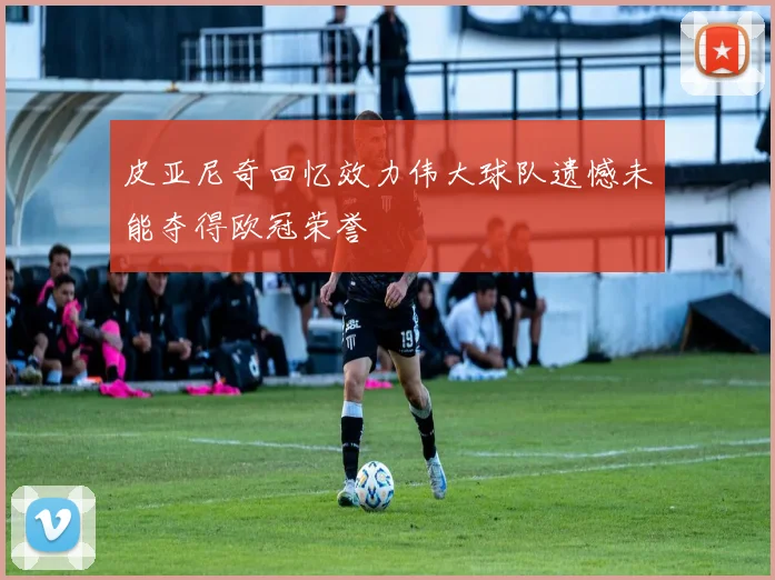 皮亚尼奇回忆效力伟大球队遗憾未能夺得欧冠荣誉