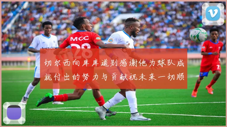切尔西向库库道别感谢他为球队成就付出的努力与贡献祝未来一切顺利